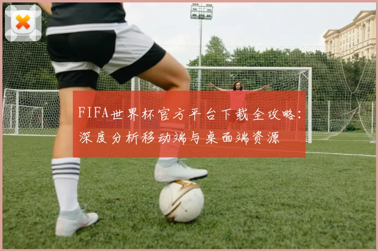 FIFA世界杯官方平台下载全攻略：深度分析移动端与桌面端资源