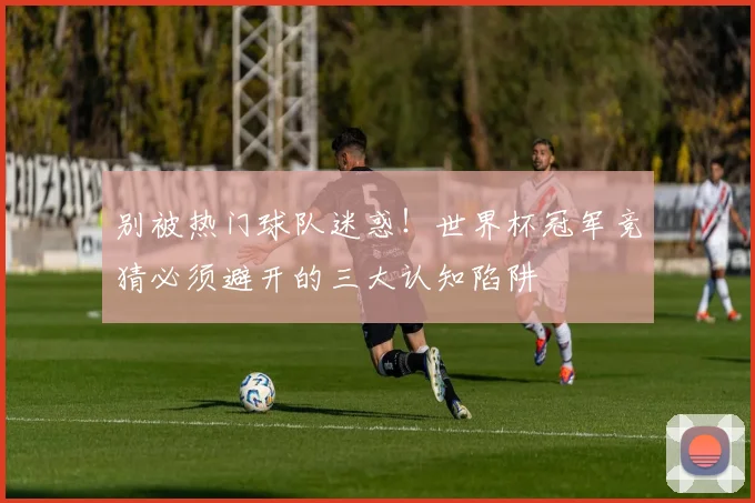 别被热门球队迷惑！世界杯冠军竞猜必须避开的三大认知陷阱