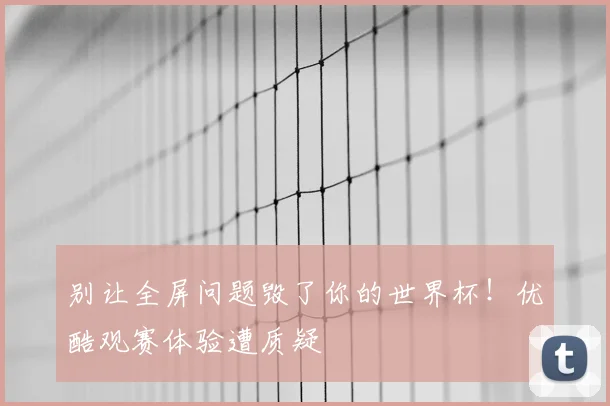 别让全屏问题毁了你的世界杯！优酷观赛体验遭质疑