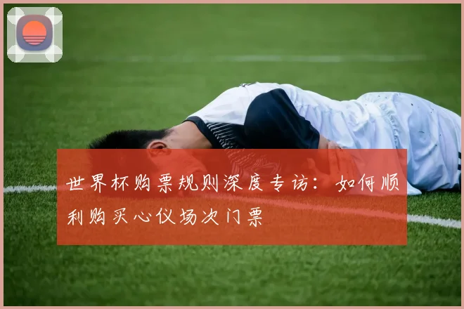 世界杯购票规则深度专访:如何顺利购买心仪场次门票
