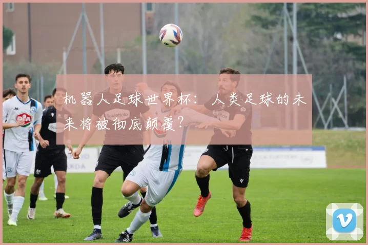 机器人足球世界杯：人类足球的未来将被彻底颠覆？