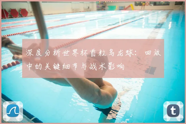 深度分析世界杯首粒乌龙球:回放中的关键细节与战术影响