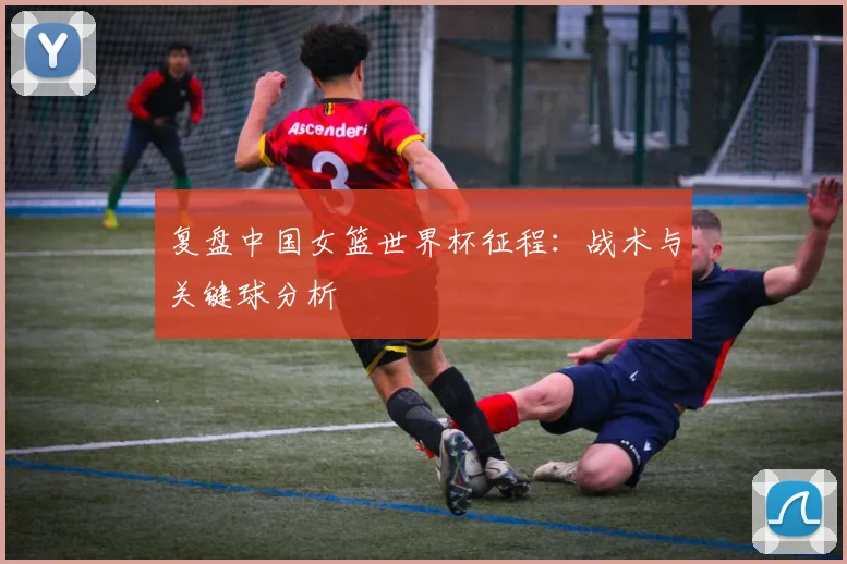 复盘中国女篮世界杯征程：战术与关键球分析