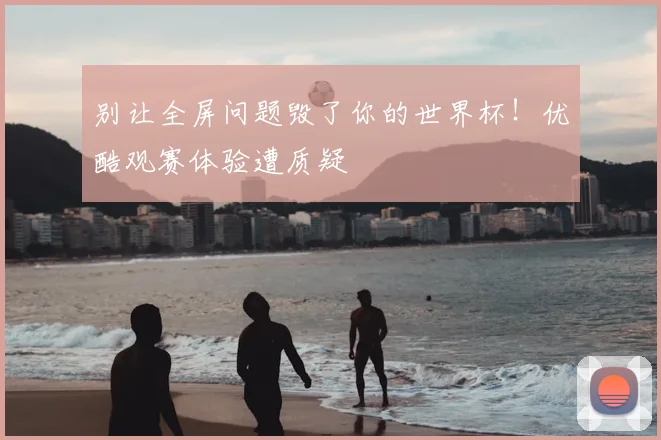 别让全屏问题毁了你的世界杯！优酷观赛体验遭质疑