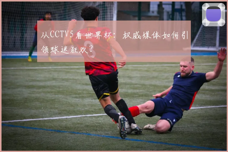 从CCTV5看世界杯：权威媒体如何引领球迷狂欢？