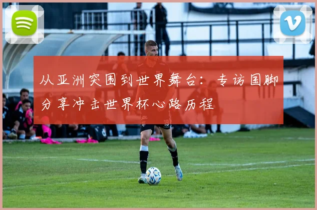 从亚洲突围到世界舞台：专访国脚分享冲击世界杯心路历程