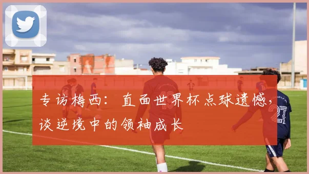 专访梅西：直面世界杯点球遗憾，谈逆境中的领袖成长
