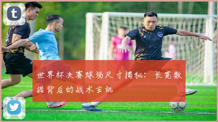 世界杯决赛球场尺寸揭秘：长宽数据背后的战术玄机