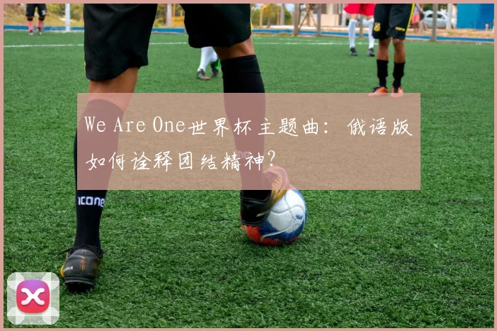 We Are One世界杯主题曲：俄语版如何诠释团结精神？