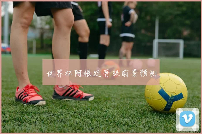 世界杯阿根廷晋级前景预测