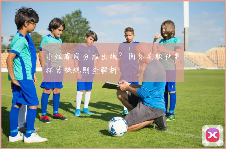 小组赛同分谁出线？国际足联世界杯晋级规则全解析