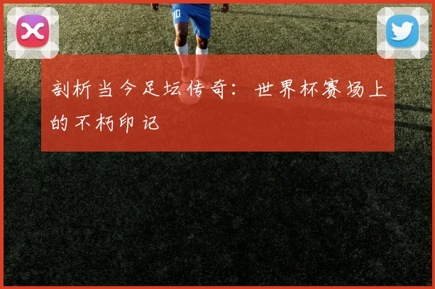 剖析当今足坛传奇：世界杯赛场上的不朽印记