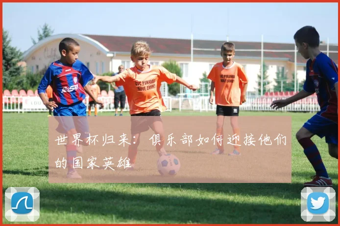 世界杯归来：俱乐部如何迎接他们的国家英雄