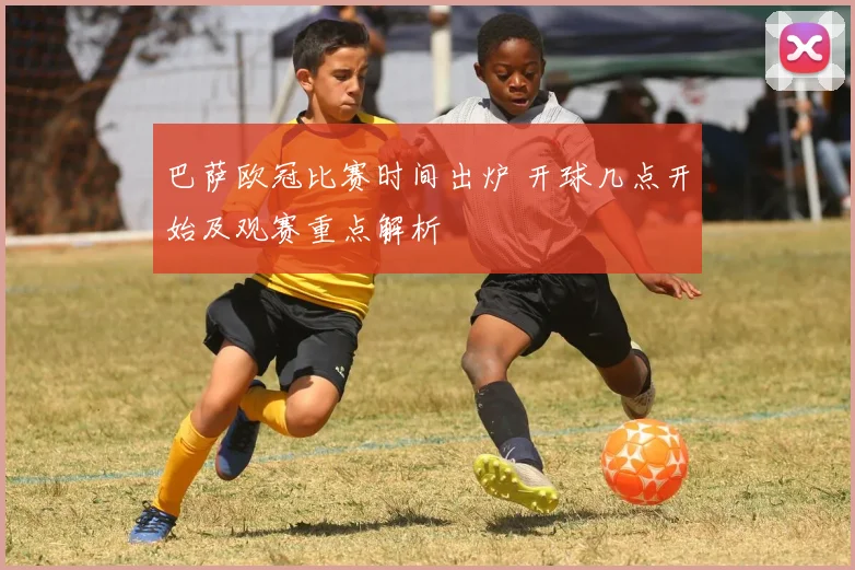 巴萨欧冠比赛时间出炉 开球几点开始及观赛重点解析