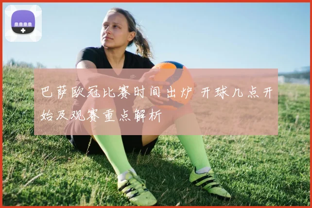 巴萨欧冠比赛时间出炉 开球几点开始及观赛重点解析