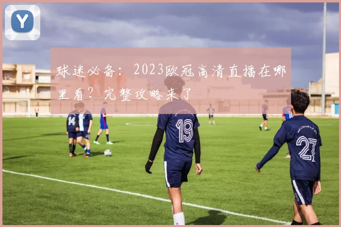球迷必备：2023欧冠高清直播在哪里看？完整攻略来了