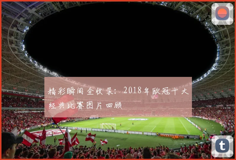 精彩瞬间全收录:2018年欧冠十大经典比赛图片回顾